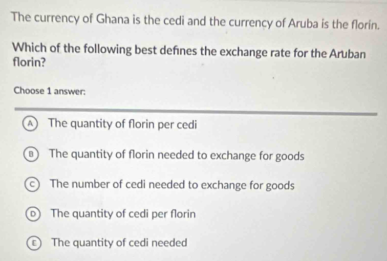 The currency of Ghana is the cedi and the currency of Aruba is the florin.
Which of the following best defnes the exchange rate for the Aruban
florin?
Choose 1 answer:
A The quantity of florin per cedi
) The quantity of florin needed to exchange for goods
c) The number of cedi needed to exchange for goods
b The quantity of cedi per florin
E The quantity of cedi needed