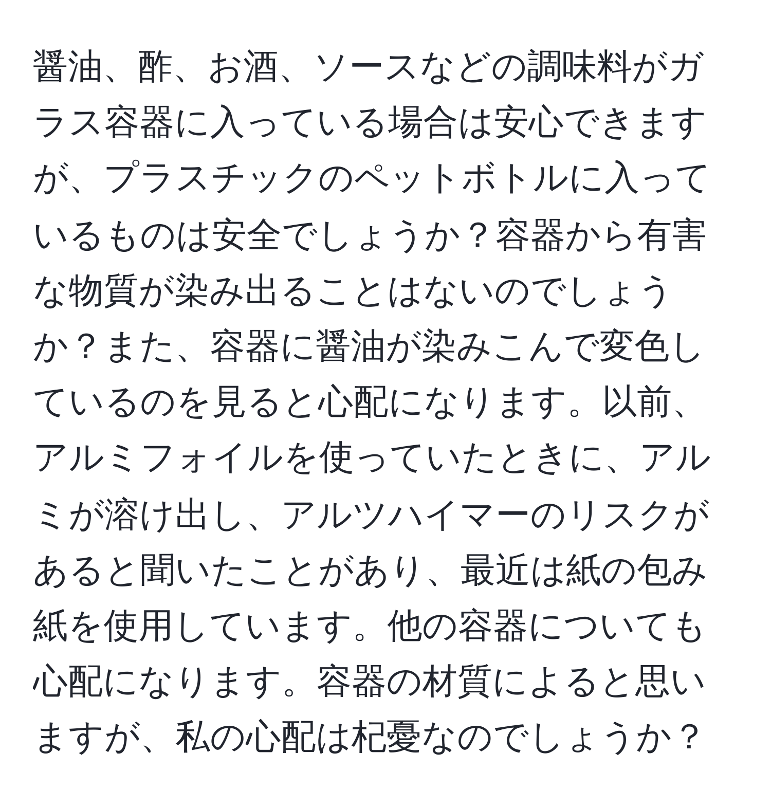 醤油、酢、お酒、ソースなどの調味料がガラス容器に入っている場合は安心できますが、プラスチックのペットボトルに入っているものは安全でしょうか？容器から有害な物質が染み出ることはないのでしょうか？また、容器に醤油が染みこんで変色しているのを見ると心配になります。以前、アルミフォイルを使っていたときに、アルミが溶け出し、アルツハイマーのリスクがあると聞いたことがあり、最近は紙の包み紙を使用しています。他の容器についても心配になります。容器の材質によると思いますが、私の心配は杞憂なのでしょうか？