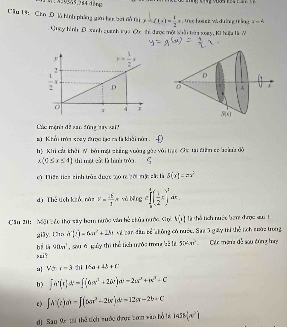 809365.784 đồng.  nều dề trung xông vươn lioa Cam Tu 
Câu 19: Cho D là hình phẳng giới hạn bởi đồ thị y=f(x)= 1/2 x , trục hoành và đường thẳng x=4
Quay hình D xunh quanh trục Ox thì được một khối tròn xoay, Kí hiệu là N
Các mệnh đề sau đúng hay sai?
a) Khối tròn xoay được tạo ra là khối nón .
b) Khi cắt khối N bởi mặt phẳng vuông góc với trục Ox tại điểm có hoành độ
x(0≤ x≤ 4) thì mặt cắt là hình tròn.
c) Diện tích hình tròn được tạo ra bởi mặt cắt là S(x)=π x^2.
d) Thể tích khối nón V= 16/3 π và bằng π ∈tlimits _0^(4(frac 1)2x)^2dx.
Câu 20: Một bác thợ xây bơm nước vào bhat e chứa nước. Gọi h(t) là thể tích nước bơm được sau 
giây. Cho h'(t)=6at^2+2bt và ban đầu bể không có nước. Sau 3 giây thì thể tích nước trong
bề là 90m^3 , sau 6 giây thì thể tích nước trong bể là 504m^3 Các mệnh 4 ề sau đúng hay
sai?
a) Với t=3 thì 16a+4b+C
b) ∈t h'(t)dt=∈t (6at^2+2bt)dt=2at^3+bt^2+C
c) ∈t h'(t)dt=∈t (6at^2+2bt)dt=12at+2b+C
d) Sau 9s thì thể tích nước được bơm vào hồ là 1458(m^2)