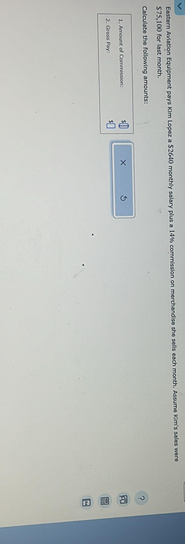 Eastern Aviation Equipment pays Kim Lopez a $2640 monthly salary plus a 14% commission on merchandise she sells each month. Assume Kim's sales were
$75,100 for last month. 
Calculate the following amounts: 
? 
1. Amount of Commission: × 5
2. Gross Pay: