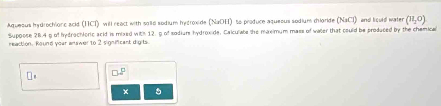 Aqueous hydrochloric acid (HCl) will react with solid sodium hydroxide (NaOH) to produce aqueous sodium chioride (NaCl) and liquid water (H_2O). 
Suppose 28.4 g of hydrochloric acid is mixed with 12. g of sodium hydroxide, Calculate the maximum mass of water that could be produced by the chemical 
reaction. Round your answer to 2 significant digits.
□ _□ 
□ .e^(□)
× 5