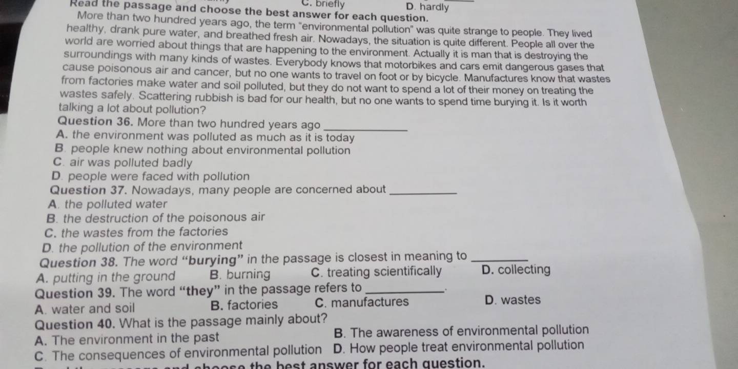 C. briefly D. hardly
Read the passage and choose the best answer for each question.
More than two hundred years ago, the term "environmental pollution" was quite strange to people. They lived
healthy, drank pure water, and breathed fresh air. Nowadays, the situation is quite different. People all over the
world are worried about things that are happening to the environment. Actually it is man that is destroying the
surroundings with many kinds of wastes. Everybody knows that motorbikes and cars emit dangerous gases that
cause poisonous air and cancer, but no one wants to travel on foot or by bicycle. Manufactures know that wastes
from factories make water and soil polluted, but they do not want to spend a lot of their money on treating the
wastes safely. Scattering rubbish is bad for our health, but no one wants to spend time burying it. Is it worth
talking a lot about pollution?
Question 36. More than two hundred years ago_
A. the environment was polluted as much as it is today
B. people knew nothing about environmental pollution
C. air was polluted badly
D. people were faced with pollution
Question 37. Nowadays, many people are concerned about_
A. the polluted water
B. the destruction of the poisonous air
C. the wastes from the factories
D. the pollution of the environment
Question 38. The word “burying” in the passage is closest in meaning to_
A. putting in the ground B. burning C. treating scientifically D. collecting
Question 39. The word “they” in the passage refers to_
.
A. water and soil B. factories C. manufactures D. wastes
Question 40. What is the passage mainly about?
A. The environment in the past B. The awareness of environmental pollution
C. The consequences of environmental pollution D. How people treat environmental pollution
as e th e best answer for each question.