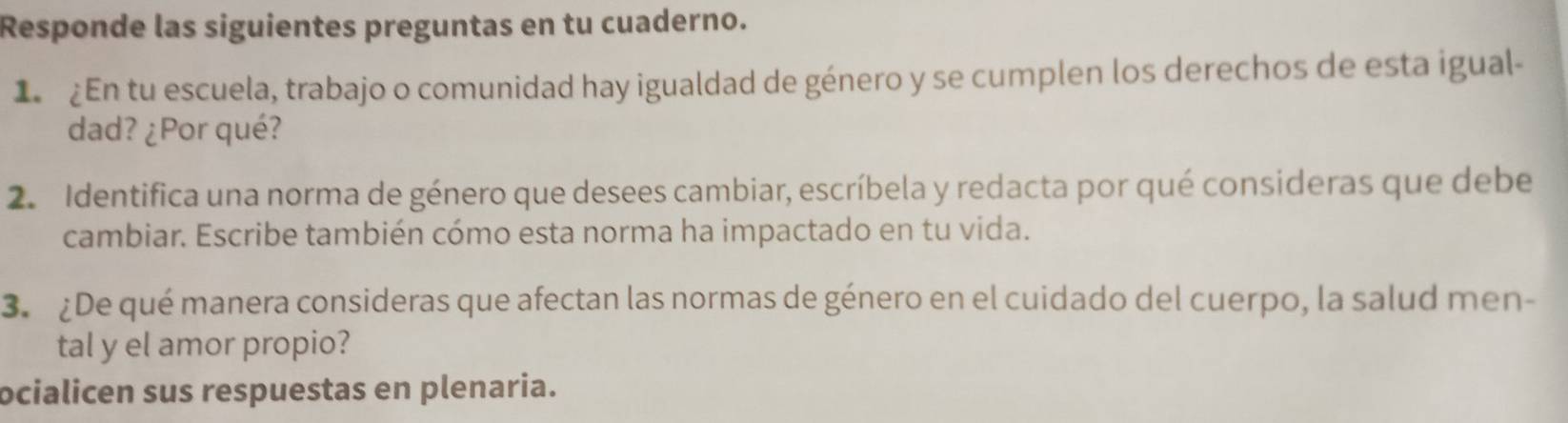 Responde las siguientes preguntas en tu cuaderno. 
1 £En tu escuela, trabajo o comunidad hay igualdad de género y se cumplen los derechos de esta igual- 
dad? ¿Por qué? 
2. Identifica una norma de género que desees cambiar, escríbela y redacta por qué consideras que debe 
cambiar. Escribe también cómo esta norma ha impactado en tu vida. 
3. ¿De qué manera consideras que afectan las normas de género en el cuidado del cuerpo, la salud men- 
tal y el amor propio? 
ocialicen sus respuestas en plenaria.