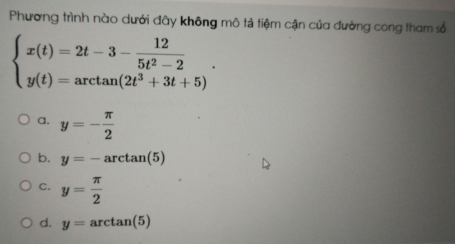 Phương trình nào dưới đây không mô tả tiệm cận của đường cong tham số
beginarrayl x(t)=2t-3- 12/5t^2-2  y(t)=arctan (2t^3+3t+5)endarray..
a. y=- π /2 
b. y=-arctan (5)
C. y= π /2 
d. y=arctan (5)