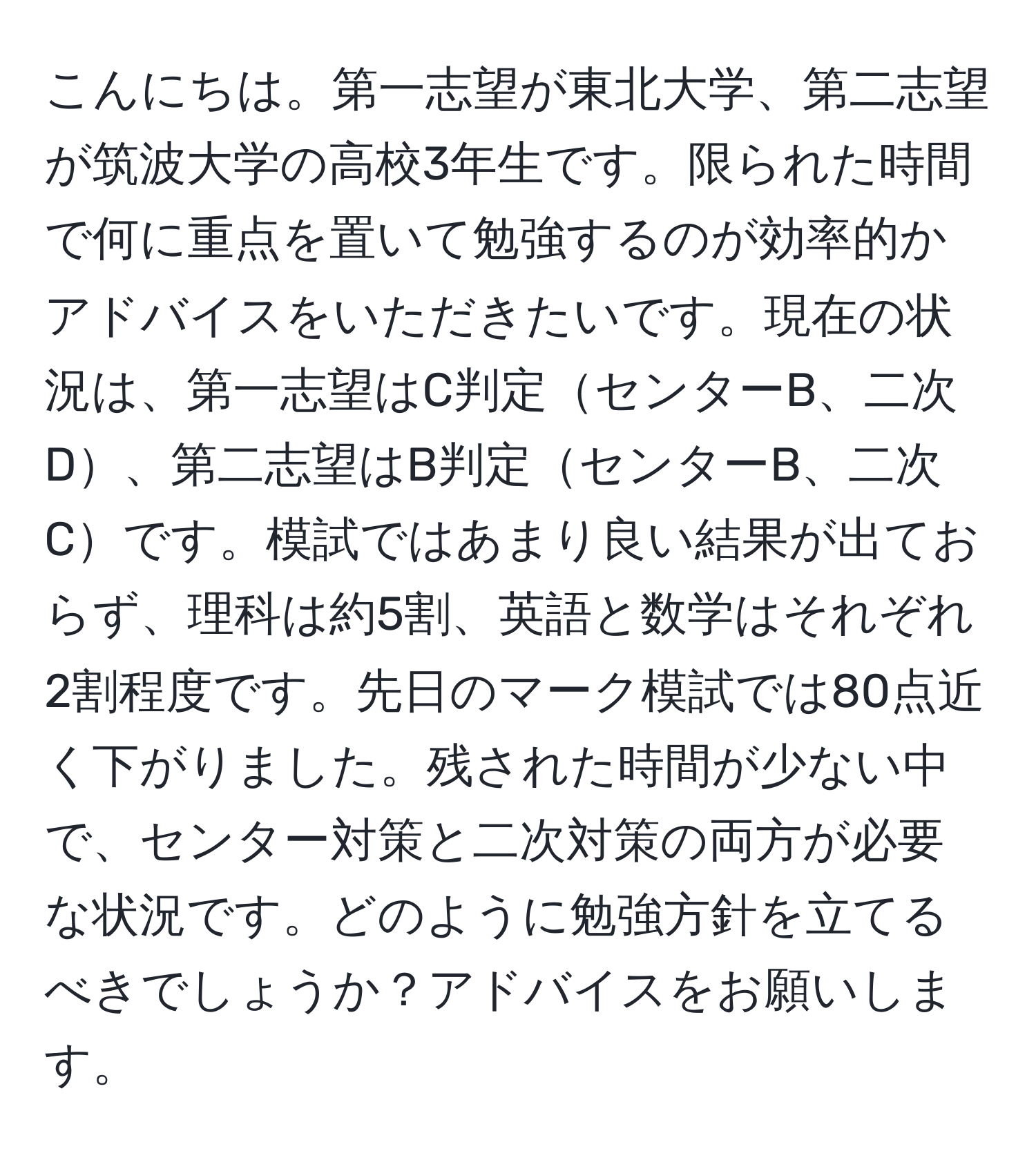 こんにちは。第一志望が東北大学、第二志望が筑波大学の高校3年生です。限られた時間で何に重点を置いて勉強するのが効率的かアドバイスをいただきたいです。現在の状況は、第一志望はC判定センターB、二次D、第二志望はB判定センターB、二次Cです。模試ではあまり良い結果が出ておらず、理科は約5割、英語と数学はそれぞれ2割程度です。先日のマーク模試では80点近く下がりました。残された時間が少ない中で、センター対策と二次対策の両方が必要な状況です。どのように勉強方針を立てるべきでしょうか？アドバイスをお願いします。