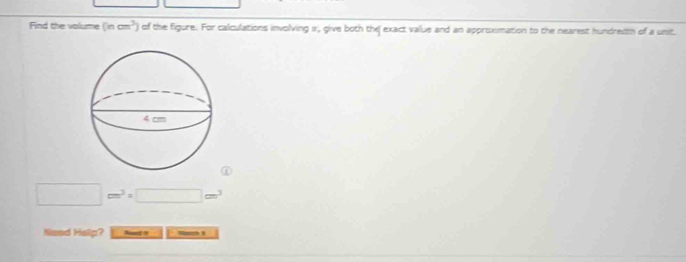 Find the volume (incm^3) of the figure. For calculations involving 1, give both the exact value and an approximation to the nearest hundredth of a unit.
□ cm^3=□ cm^3
Nised Help? Rash it