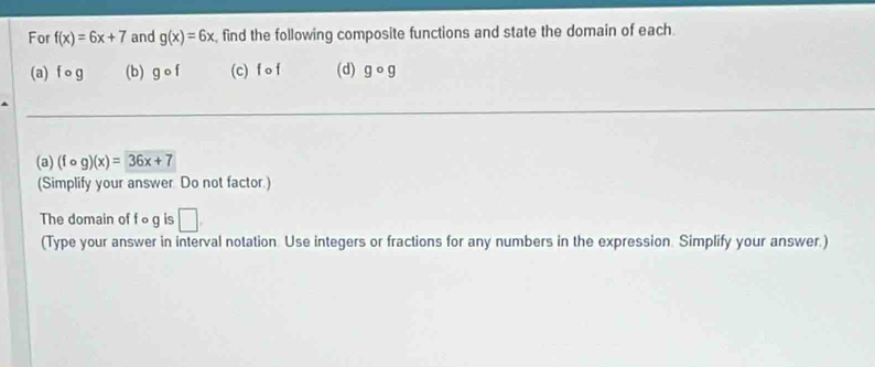 For f(x)=6x+7 and g(x)=6x , find the following composite functions and state the domain of each. 
(a) f o (b) gcirc f (c) fcirc f (d) gcirc g
(a) (fcirc g)(x)=36x+7
(Simplify your answer. Do not factor.) 
The domain of f o g is □. 
(Type your answer in interval notation. Use integers or fractions for any numbers in the expression. Simplify your answer.)