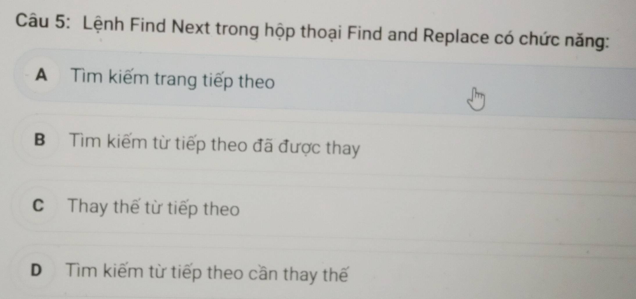 Lệnh Find Next trong hộp thoại Find and Replace có chức năng:
A Tìm kiếm trang tiếp theo
B Tìm kiếm từ tiếp theo đã được thay
CThay thế từ tiếp theo
D Tìm kiếm từ tiếp theo cần thay thế