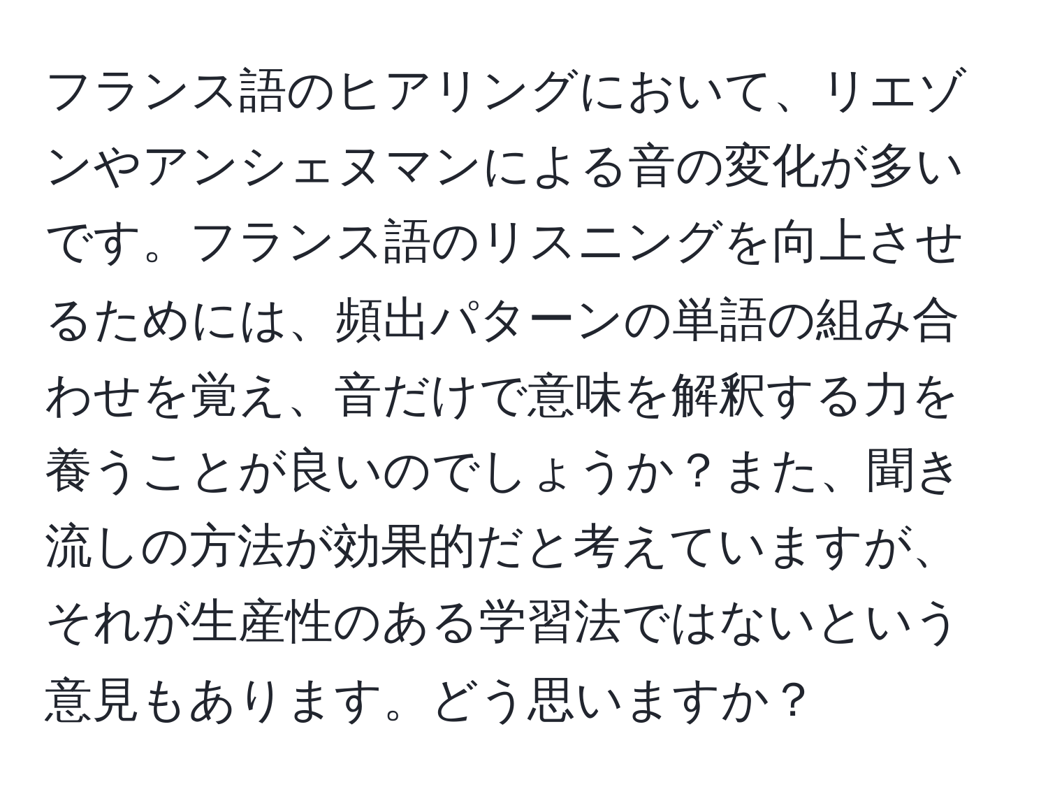 フランス語のヒアリングにおいて、リエゾンやアンシェヌマンによる音の変化が多いです。フランス語のリスニングを向上させるためには、頻出パターンの単語の組み合わせを覚え、音だけで意味を解釈する力を養うことが良いのでしょうか？また、聞き流しの方法が効果的だと考えていますが、それが生産性のある学習法ではないという意見もあります。どう思いますか？