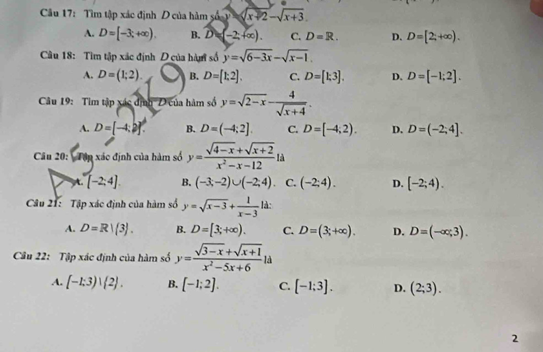 Tìm tập xác định D của hàm số y=sqrt(x+2)-sqrt(x+3).
A. D=[-3;+∈fty ). B. D=(-2;+∈fty ). C. D=R. D. D=[2;+∈fty ). 
Câu 18: Tìm tập xác định D của hàm số y=sqrt(6-3x)-sqrt(x-1).
A. D=(1;2). B. D=[1;2]. C. D=[1;3]. D. D=[-1;2]. 
Câu 19: Tìm tập xác định D của hàm số y=sqrt(2-x)- 4/sqrt(x+4) .
A. D=[-4;2]. B. D=(-4;2]. C. D=[-4,2). D. D=(-2;4]. 
Câu 20: Tập xác định của hàm số y= (sqrt(4-x)+sqrt(x+2))/x^2-x-12  1a
B.
t. [-2;4]. (-3;-2)∪ (-2;4). C. (-2;4). D. [-2;4). 
Câu 21: Tập xác định của hàm số y=sqrt(x-3)+ 1/x-3  là:
A. D=R| 3. B. D=[3;+∈fty ). C. D=(3;+∈fty ). D. D=(-∈fty ,3). 
Câu 22: Tập xác định của hàm số y= (sqrt(3-x)+sqrt(x+1))/x^2-5x+6 la
A. [-1;3)vee  2. B. [-1;2]. C. [-1;3]. D. (2;3). 
2