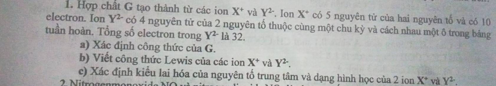 Hợp chất G tạo thành từ các ion X^+ và Y^(2-). Ion X^+ có 5 nguyên tử của hai nguyên tố và có 10
electron. Ion Y^(2-) có 4 nguyên tử của 2 nguyên tố thuộc cùng một chu kỳ và cách nhau một ô trong bảng 
tuần hoàn. Tổng số electron trong Y^(2-) là 32. 
a) Xác định công thức của G. 
b) Viết công thức Lewis của các ion X^+ và Y^(2-). 
c) Xác định kiểu lai hóa của nguyên tố trung tâm và dạng hình học của 2 ion X^+ và Y^2.