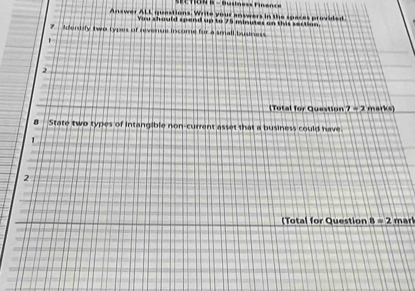 Answer ALL questions. Write your answers in the spaces provided 
You should spend up to 75 minutes an this section. 
7 Identify two types of revenue income for a small business. 
1 
2 
( Total for Question 7=2 m ar(s)
8 State two types of intangible non-current asset that a business could have. 
1 
2 
(Total for Question 8=2 mark