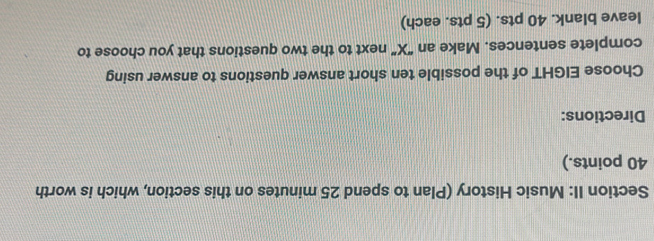 Section II: Music History (Plan to spend 25 minutes on this section, which is worth
40 points.) 
Directions: 
Choose EIGHT of the possible ten short answer questions to answer using 
complete sentences. Make an “ X ” next to the two questions that you choose to 
leave blank. 40 pts. (5 pts. each)