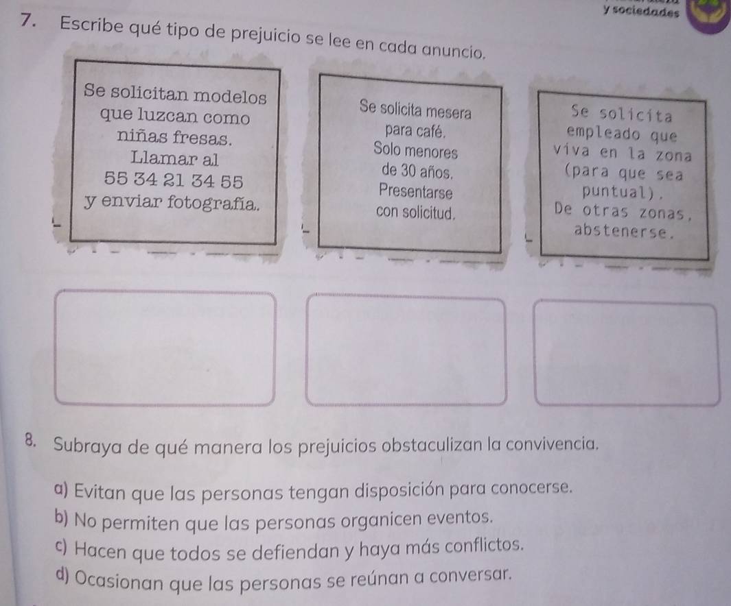 socledades
7. Escribe qué tipo de prejuicio se lee en cada anuncio.
Se solicitan modelos Se solicita mesera
Se solicita
que luzcan como para café.
empleado que
niñas fresas. Solo menores
viva en la zona
Llamar al de 30 años. (para que sea
55 34 21 34 55 Presentarse puntual).
y enviar fotografía. con solicitud.
De otras zonas,
abstenerse.
8. Subraya de qué manera los prejuicios obstaculizan la convivencia.
a) Evitan que las personas tengan disposición para conocerse.
b) No permiten que las personas organicen eventos.
c) Hacen que todos se defiendan y haya más conflictos.
d) Ocasionan que las personas se reúnan a conversar.