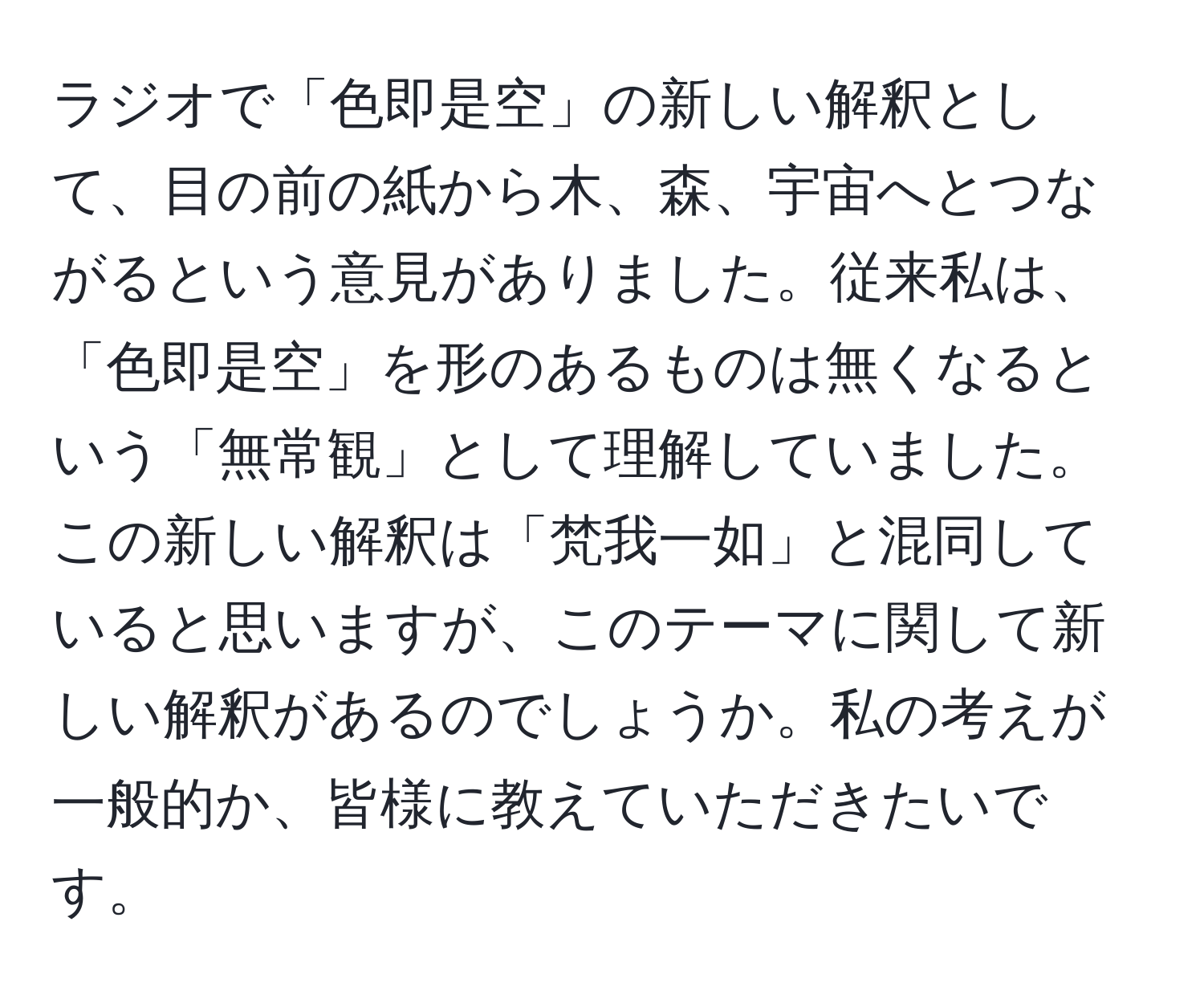 ラジオで「色即是空」の新しい解釈として、目の前の紙から木、森、宇宙へとつながるという意見がありました。従来私は、「色即是空」を形のあるものは無くなるという「無常観」として理解していました。この新しい解釈は「梵我一如」と混同していると思いますが、このテーマに関して新しい解釈があるのでしょうか。私の考えが一般的か、皆様に教えていただきたいです。