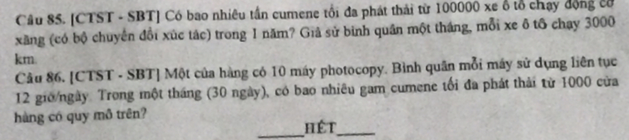 [CTST - SBT] Có bao nhiêu tần cumene tổi đa phát thái từ 100000 xe ổ tổ chạy động có 
xãng (có bộ chuyến đổi xúc tác) trong 1 năm? Giả sử bình quân một tháng, mỗi xe ô tô chạy 3000
km. 
Câu 86. [CTST - SBT] Một của hàng có 10 máy photocopy. Bình quân mỗi máy sử dụng liên tục 
12 giờ/ngày. Trong một tháng (30 ngày), có bao nhiêu gam cumene tối đa phát thải từ 1000 cửa 
hàng có quy mô trên? 
_hết_
