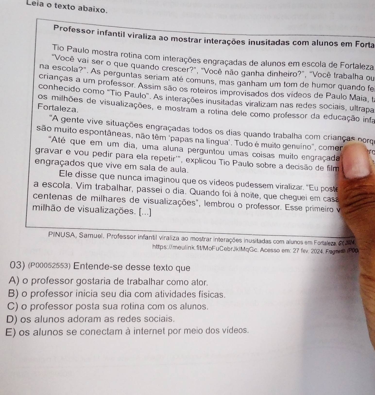 Leia o texto abaixo.
Professor infantil viraliza ao mostrar interações inusitadas com alunos em Forta
Tio Paulo mostra rotina com interações engraçadas de alunos em escola de Fortaleza
“Você vai ser o que quando crescer?”, “Você não ganha dinheiro?”, “Você trabalha ou
na escola?". As perguntas seriam até comuns, mas ganham um tom de humor quando fe
crianças a um professor. Assim são os roteiros improvisados dos vídeos de Paulo Maia, te
conhecido como “Tio Paulo”. As interações inusitadas viralizam nas redes sociais, ultrapa
Fortaleza.
os milhões de visualizações, e mostram a rotina dele como professor da educação infa
"A gente vive situações engraçadas todos os dias quando trabalha com crianças norq
são muito espontâneas, não têm ‘papas na língua’. Tudo é muito genuíno”, comer ro
'Até que em um dia, uma aluna perguntou umas coisas muito engraçada
gravar e vou pedir para ela repetir'", explicou Tio Paulo sobre a decisão de film
engraçados que vive em sala de aula.
Ele disse que nunca imaginou que os vídeos pudessem viralizar. “Eu poste
a escola. Vim trabalhar, passei o dia. Quando foi à noite, que cheguei em casa
centenas de milhares de visualizações", lembrou o professor. Esse primeiro v
milhão de visualizações. [...]
PINUSA, Samuel. Professor infantil viraliza ao mostrar interações inusitadas com alunos em Fortaleza. G1, 2924 3
https://meulink.fit/MoFuCebrJklMqGc. Acesso em: 27 fev. 2024. Fragmad. (P00
03) (P00052553) Entende-se desse texto que
A) o professor gostaria de trabalhar como ator.
B) o professor inicia seu dia com atividades físicas.
C) o professor posta sua rotina com os alunos.
D) os alunos adoram as redes sociais.
E) os alunos se conectam à internet por meio dos vídeos.