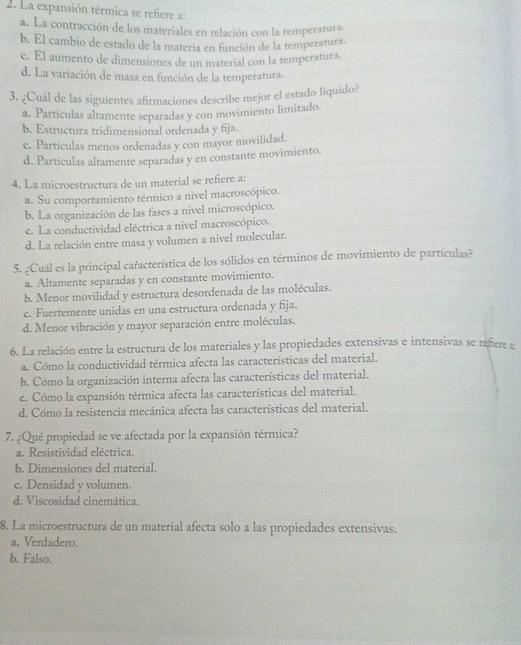 La expansión térmica se refiere a:
a. La contracción de los materiales en relación con la temperatura.
b. El cambio de estado de la materia en función de la temperatura.
c. El aumento de dimensiones de un material con la temperatura.
d. La variación de masa en función de la temperatura.
3. ¿Cuál de las siguientes afirmaciones describe mejor el estado líquido?
a. Partículas altamente separadas y con movimiento limitado.
b. Estructura tridimensional ordenada y fija.
c. Partículas menos ordenadas y con mayor movilidad.
d. Partículas altamente separadas y en constante movimiento.
4. La microestructura de un material se refiere a:
a. Su comportamiento térmico a nivel macroscópico.
b. La organización de las fases a nivel microscópico.
c. La conductividad eléctrica a nivel macroscópico.
d. La relación entre masa y volumen a nivel molecular.
5. ¿Cuál es la principal característica de los sólidos en términos de movimiento de partículas?
a. Altamente separadas y en constante movimiento.
b. Menor movilidad y estructura desordenada de las moléculas.
c. Fuertemente unidas en una estructura ordenada y fija.
d. Menor vibración y mayor separación entre moléculas.
6. La relación entre la estructura de los materiales y las propiedades extensivas e intensivas se refiere a
a. Cómo la conductividad térmica afecta las características del material.
b. Cómo la organización interna afecta las características del material.
c. Cómo la expansión térmica afecta las características del material.
d. Cómo la resistencia mecánica afecta las características del material.
7. ¿Qué propiedad se ve afectada por la expansión térmica?
a. Resistividad eléctrica.
b. Dimensiones del material.
c. Densidad y volumen.
d. Viscosidad cinemática.
8. La microestructura de un material afecta solo a las propiedades extensivas.
a. Verdadero.
b. Falso.