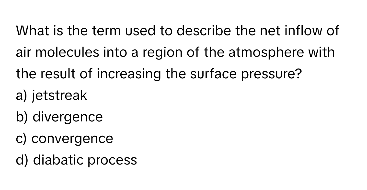 What is the term used to describe the net inflow of air molecules into a region of the atmosphere with the result of increasing the surface pressure?

a) jetstreak 
b) divergence 
c) convergence 
d) diabatic process