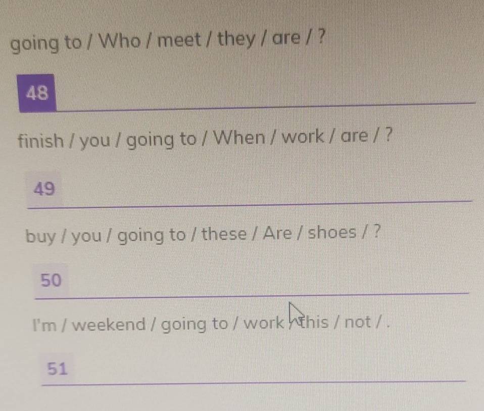 going to / Who / meet / they / are / ? 
_
48
finish / you / going to / When / work / are / ? 
_
49
buy / you / going to / these / Are / shoes / ? 
_
50
I'm / weekend / going to / work / this / not / . 
_
51