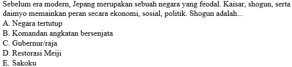 Sebelum era modern, Jepang merupakan sebuah negara yang feodal. Kaisar, shogun, serta
daimyo memainkan peran secara ekonomi, sosial, politik. Shogun adalah...
A. Negara tertutup
B. Komandan angkatan bersenjata
C. Gubernur/raja
D. Restorasi Meiji
E. Sakoku