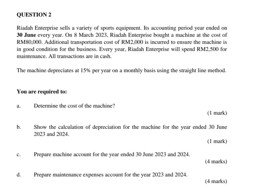 Riadah Enterprise sells a variety of sports equipment. Its accounting period year ended on
30 June every year. On 8 March 2023, Riadah Enterprise bought a machine at the cost of
RM80,000. Additional transportation cost of RM2,000 is incurred to ensure the machine is 
in good condition for the business. Every year, Riadah Enterprise will spend RM2,500 for 
maintenance. All transactions are in cash. 
The machine depreciates at 15% per year on a monthly basis using the straight line method. 
You are required to: 
a. Determine the cost of the machine? 
(1 mark) 
b. Show the calculation of depreciation for the machine for the year ended 30 June 
2023 and 2024. 
(1 mark) 
c. Prepare machine account for the year ended 30 June 2023 and 2024. 
(4 marks) 
d. Prepare maintenance expenses account for the year 2023 and 2024. 
(4 marks)