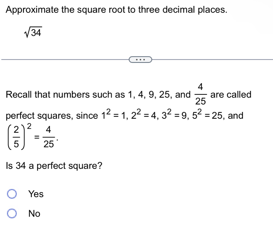 Approximate the square root to three decimal places.
sqrt(34)
Recall that numbers such as 1, 4, 9, 25, and  4/25  are called
perfect squares, since 1^2=1, 2^2=4, 3^2=9, 5^2=25 , and
( 2/5 )^2= 4/25 . 
Is 34 a perfect square?
Yes
No