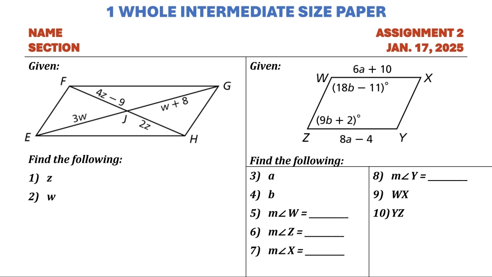 WHOLE INTERMEDIATE SIZE PAPER
NAME ASSIGNMENT 2
SECTION JAN. 17, 2025
Given: Given:
Find the following: Find the following:
1) z 3) a 8) m∠ Y= _
2) w 4) b 9) WX
5) m∠ W= _10)YZ
6) m∠ Z= _
7) m∠ X= _