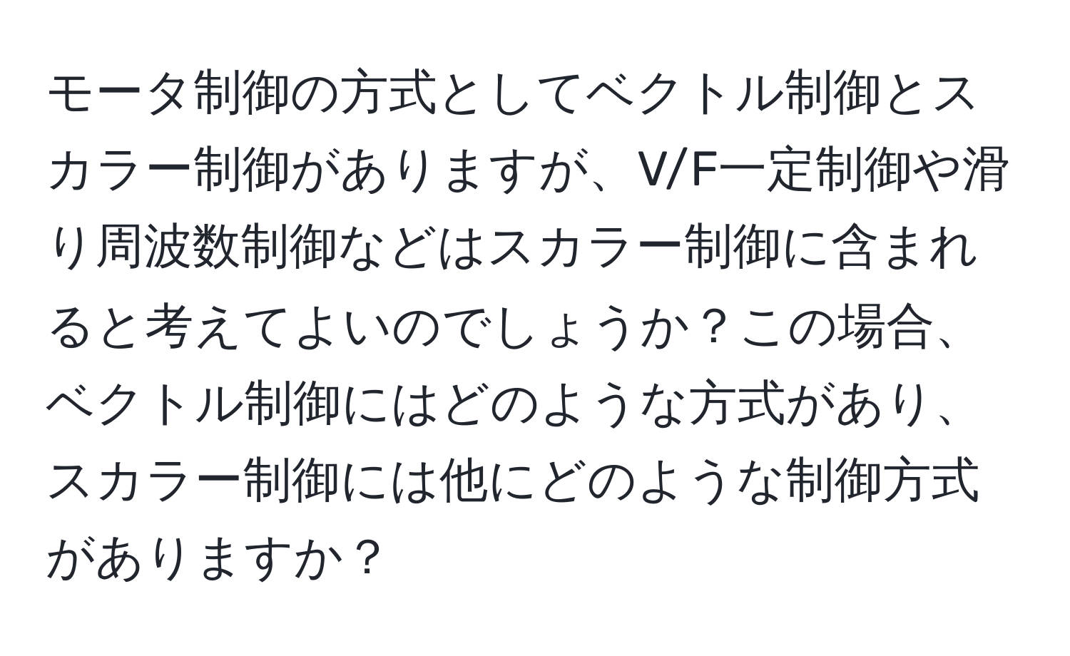 モータ制御の方式としてベクトル制御とスカラー制御がありますが、V/F一定制御や滑り周波数制御などはスカラー制御に含まれると考えてよいのでしょうか？この場合、ベクトル制御にはどのような方式があり、スカラー制御には他にどのような制御方式がありますか？