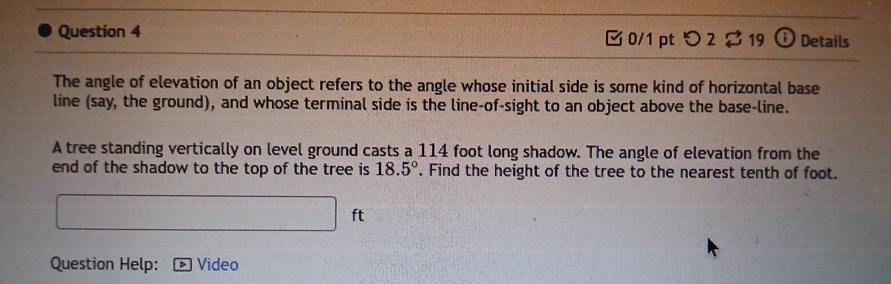 つ 2♂ 19 18 Details 
The angle of elevation of an object refers to the angle whose initial side is some kind of horizontal base 
line (say, the ground), and whose terminal side is the line-of-sight to an object above the base-line. 
A tree standing vertically on level ground casts a 114 foot long shadow. The angle of elevation from the 
end of the shadow to the top of the tree is 18.5°. Find the height of the tree to the nearest tenth of foot.
x_1+x_□  ft
Question Help: Video