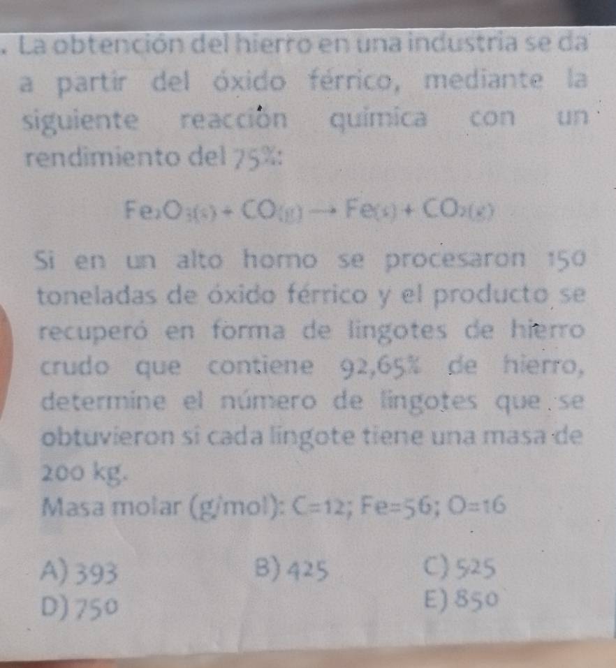 La obtención del hierro en una industria se da
a partir del óxido férrico, mediante la
siguiente reacción quimica con un
rendimiento del 75% :
Fe_2O_3(s)+CO(g)to Fe(s)+CO_2(s)
Si en un alto homo se procesaron 150
toneladas de óxido férrico y el producto se
recuperó en forma de lingotes de hierro
crudo que contiene 92,65% de hierro,
determine el número de lingotes que se
obtuvieron si cada lingote tiene una masa de
200 kg.
Masa molar (g/mol): C=12;Fe =56; O=16
A) 393 B) 425 C) 525
D) 750 E) 850