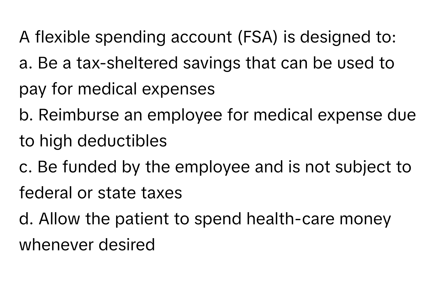 A flexible spending account (FSA) is designed to:

a. Be a tax-sheltered savings that can be used to pay for medical expenses
b. Reimburse an employee for medical expense due to high deductibles
c. Be funded by the employee and is not subject to federal or state taxes
d. Allow the patient to spend health-care money whenever desired