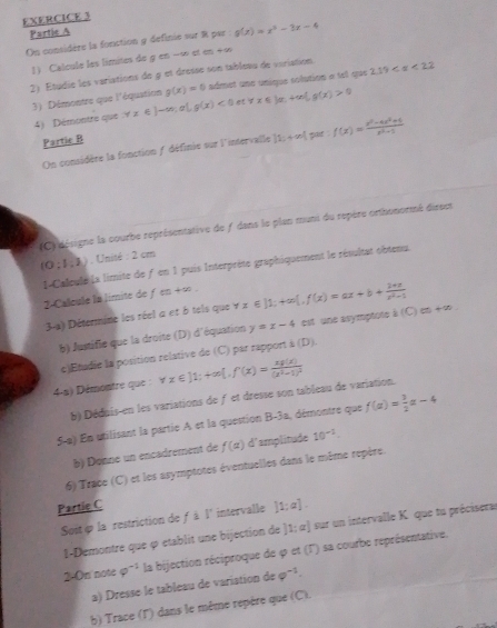 Partic A
On considère la fonction y definie sur R par g(x)=x^2-3x-4
1) Calcule les limites de g en --∞ et en +∞
2) Étudie les variations de à et dresse son tableau de variation 2.19
3) Démontre que l'équation forall x∈ J-∈fty ,e],g(x)<0etforall x∈ J,+∈fty ,g(x)>0 g(x)=0 admet une unique solution « tel que
4)  Démontre que
Partie B
On considère la fonction f définie sur l'intervalle |1;+∈fty | par : f(x)= (x^2-4x^2+1)/x^2+1 
(C) désigne la courbe représentative de f dans le plan muni du repère omthonormé diseet
(0:1,3) , Unité : 2 cm
1-Calcule la limite de f en 1 puis Interprète graphiquement le résultat obtenu.
2-Callcule la Jimite de fe)+∈fty . yx∈ ]1;+∈fty [,f(x)=ax+b+ (1+x)/x^2-1  (C)(s)+(s).
3-a) Détermine les réel a et ô tels que
b) Justifie que la droite (D) d'équation y=x-4 est  une asymptote à
c)Etadie la position rélative de (C) par rapport à (1 3|
4-a) Démontre que forall x∈ ]1;+∈fty [,f(x)=frac xp(x)(x^2-1)^2
b) Dédais-en les variations de f et dresse son tableau de variation.
5-a) En utilisant la partie A et la question B-3a, démontre que f(a)= 3/2 a-4
b) Donne un encadrement de f(alpha ) d'amplitude 10^(-1).
6) Trace (C) et les asymptotes éventuelles dans le même repère.
Partie C
Sost é la restriction de f à I' intervalle [1;a].
I-Demontre que ç etablit une bijection de ]1; α] sur un intervalle K. que tu précisera
2-On note varphi^(-1) la bijection réciproque de φ et (T) sa courbe représentative.
a) Dresse le tableau de variation de varphi^(-1).
b) Trace (l') dans le même repère que (C).