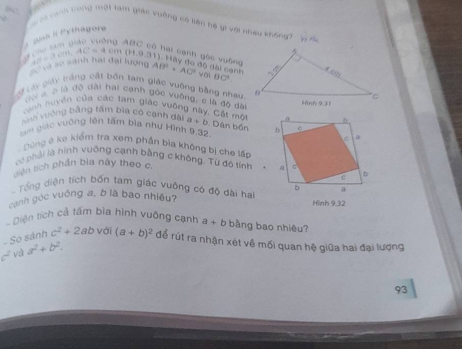 ca canh trong một tam giác vuờng có liên hệ gi với nhau không 7 à h 
L plas Ii Pythägore 
O hai cạnh gòc vuông 
1). Hãy đo độ đài cạnh 
a C=3cm, AC=4cm(H,o.5 lại lượng AB^2+AC^2 vài BC^2. 
Be va at 
Lây giáy trắng cát bốn tam giác vuông bằng nhau. 
Gội a à là độ dài hai cạnh góc vuông, c là độ đài 
canh huyên của các tam giác vuỡng này. Cất một 
hnh vưỡng bằng tấm bìa có cạnh dài a+b Dân bốn 
làm giác vuởng lên tấm bìa như Hình 9, 32. 
Dùng ệ kê kiểm tra xem phần bìa không bị che lấp 
có phải là hình vuỡng cạnh bằng c không. Từ đó tính 
diện tích phần bìa này theo c. 
Tổng diện tích bốn tam giác vuông có độ dài hai 
cạnh góc vuông a, b là bao nhiêu? 
Hình 9.32
Diện tích cả tấm bìa hình vuông cạnh a+b bằng bao nhiêu? 
- So sánh c^2+2ab với (a+b)^2 để rút ra nhận xét về mối quan hệ giữa hai đại lượng
c² và a^2+b^2.
93