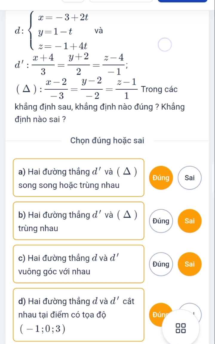 d:beginarrayl x=-3+2t y=1-t z=-1+4tendarray. và
d': (x+4)/3 = (y+2)/2 = (z-4)/-1 ; 
( △ ) :  (x-2)/-3 = (y-2)/-2 = (z-1)/1 π r T
ong các 
khẳng định sau, khẳng định nào đúng ? Khẳng 
định nào sai ? 
Chọn đúng hoặc sai 
a) Hai đường thẳng d' và ( △ ) 
Đúng Sai 
song song hoặc trùng nhau 
b) Hai đường thẳng d' và ( △ ) Đúng Sai 
trùng nhau 
c) Hai đường thắng d và d' 
Đúng Sai 
vuông góc với nhau 
d) Hai đường thẳng đ và d' cắt 
nhau tại điểm có tọa độ Đúng ;
(-1;0;3)