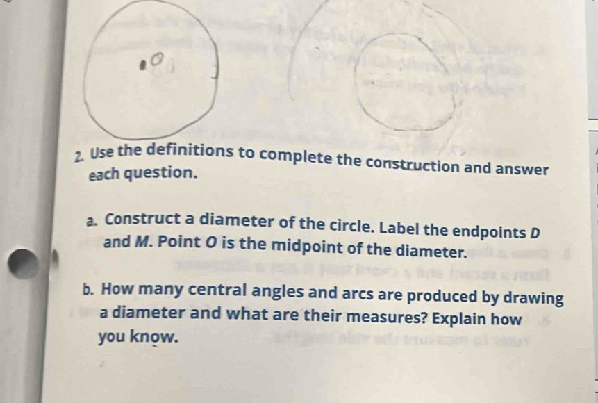 to complete the construction and answer 
each question. 
a. Construct a diameter of the circle. Label the endpoints D
and M. Point O is the midpoint of the diameter. 
b. How many central angles and arcs are produced by drawing 
a diameter and what are their measures? Explain how 
you know.