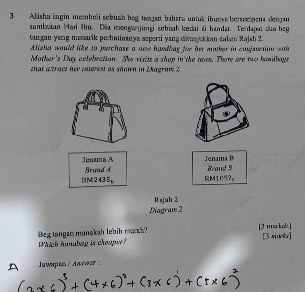 Alisha ingin membeli sebuah beg tangan baharu untuk ibunya bersempena dengan
sambutan Hari Ibu. Dia mengunjungi sebuah kedai di bandar. Terdapat dua beg
tangan yang menarik perhatiannya seperti yang ditunjukkan dalam Rajah 2.
Alisha would like to purchase a new handbag for her mother in conjunction with
Mother's Day celebration. She visits a shop in the town. There are two handbags
that attract her interest as shown in Diagram 2.
Jenama A Jenama B
Brand A Brand B
RM2435 RM1052₉
Rajah 2
Diagram 2
Beg tangan manakah lebih murah? [3 markah]
Which handbag is cheaper? [3 marks]
、 Jawapan i Answer :