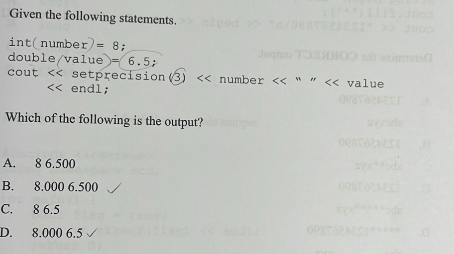 Given the following statements.
in t(number)=8 :
doub le/value)=6.5; 
cout << setprecision(3) << number  << value
<< endl;
Which of the following is the output?
 A. 8 6.500
B. 8.000 6.500
C. 8 6.5
D. 8.000 6.5