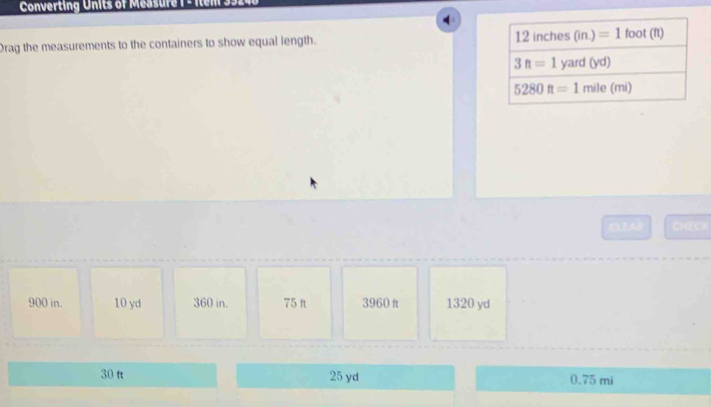 Converting Units of Measure  1 - Item 35.
4
Drag the measurements to the containers to show equal length. 
CLEA CHECh
900 in. 10 yd 360 in. 75 ft 3960 ft 1320 yd
30 ft 25 yd 0.75 mi