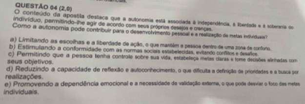 (2,0)
O conteúdo da apostila destaca que a autonomia está associada à independência, à liberdade e à soberania de
indivíduo, permitindo-lhe agir de acordo com seus próprios desejos e crenças.
Como a autonomia pode contribuir para o desenvolvimento pesscal e a realização de metas individueis
a) Limitando as escolhas e a liberdade de ação, o que mantém a pessoa dentro de uma zona de conforo.
b) Estimulando a conformidade com as normas socisis estabelecidas, evilando conflitos e desafos.
c) Permitindo que a pessoa tenha controle sobre sua vida, estabeleça metas claras e tome decisões alinhadas com
seus objetivos.
d) Reduzindo a capacidade de reflexão e autoconhecimento, o que difículta a definição de prioridades e a busca por
realizações.
e) Promovendo a dependência emocional e a necessidade de validação externa, o que pode desviar o foco das metas
individuais.