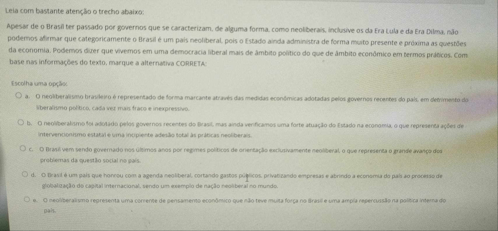 Leia com bastante atenção o trecho abaixo:
Apesar de o Brasil ter passado por governos que se caracterizam, de alguma forma, como neoliberais, inclusive os da Era Lula e da Era Dilma, não
podemos afirmar que categoricamente o Brasil é um país neoliberal, pois o Estado ainda administra de forma muito presente e próxima as questões
da economia. Podemos dizer que vivemos em uma democracia liberal mais de âmbito político do que de âmbito econômico em termos práticos. Com
base nas informações do texto, marque a alternativa CORRETA:
Escolha uma opção:
a O neoliberalismo brasileiro é representado de forma marcante através das medidas econômicas adotadas pelos governos recentes do país, em detrimento do
liberalismo político, cada vez mais fraco e inexpressivo.
b. O neoliberalismo foi adotado pelos governos recentes do Brasil, mas ainda verificamos uma forte atuação do Estado na economia, o que representa ações de
intervencionismo estatal e uma incipiente adesão total às práticas neoliberais.
O Brasil vem sendo governado nos últimos anos por regimes políticos de orientação exclusivamente neoliberal, o que representa o grande avanço dos
problemas da questão social no país.
d. O Brasil é um país que honrou com a agenda neoliberal, cortando gastos púplicos, privatizando empresas e abrindo a economia do país ao processo de
globalização do capital internacional, sendo um exemplo de nação neoliberal no mundo.
é. O neoliberalismo representa uma corrente de pensamento econômico que não teve muita força no Brasil e uma ampla repercussão na política interna do
país.