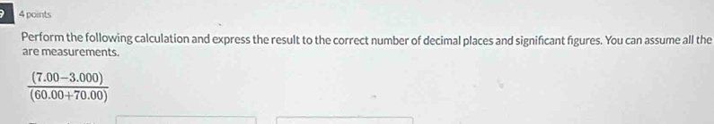 Perform the following calculation and express the result to the correct number of decimal places and significant figures. You can assume all the 
are measurements.
 ((7.00-3.000))/(60.00+70.00) 