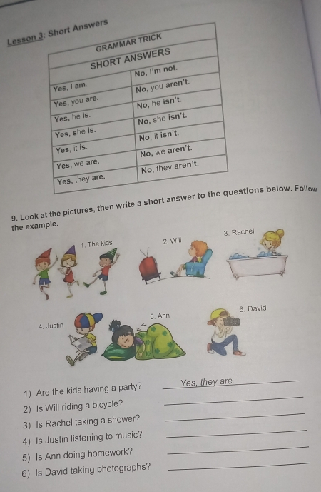 Lesson 
9. Look at the pictures, then write a short anstions below. Follow 
1) Are the kids having a party? Yes, they are._ 
2) Is Will riding a bicycle? 
_ 
3) Is Rachel taking a shower? 
_ 
4) Is Justin listening to music? 
_ 
_ 
5) Is Ann doing homework? 
_ 
6) Is David taking photographs?