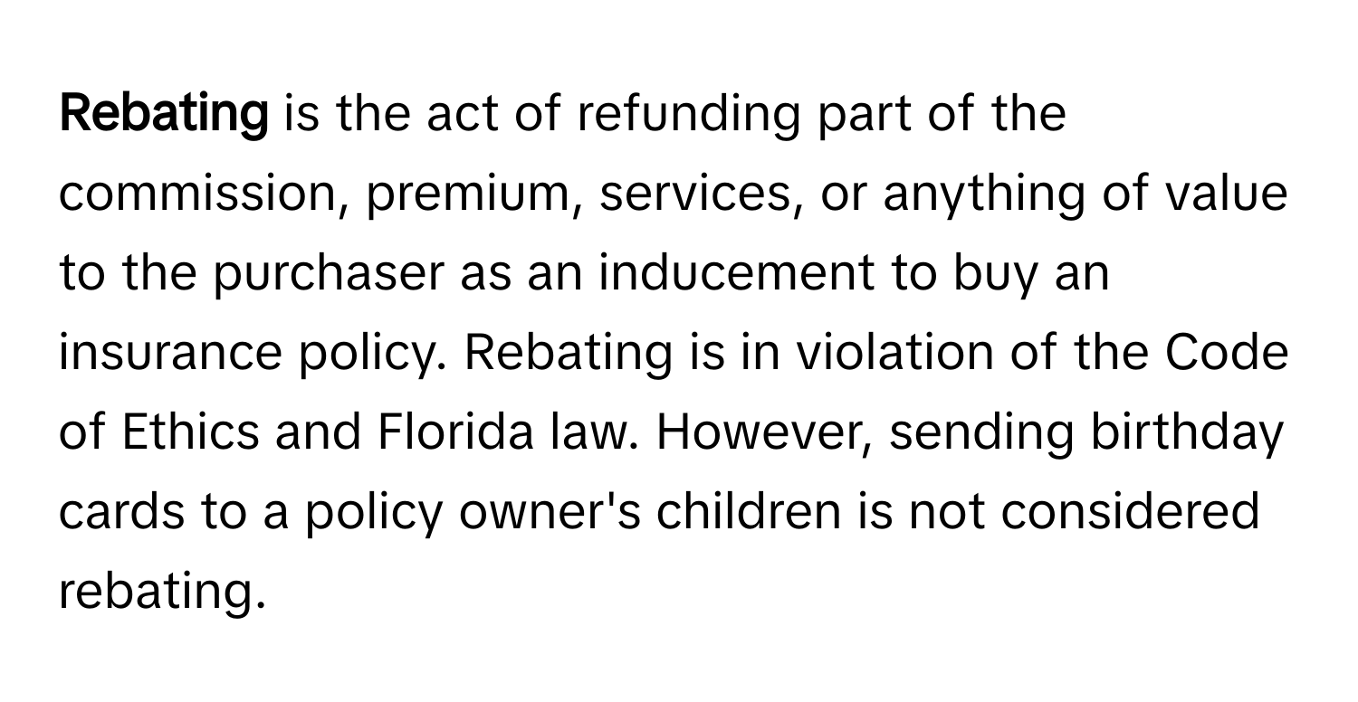 Rebating** is the act of refunding part of the commission, premium, services, or anything of value to the purchaser as an inducement to buy an insurance policy. Rebating is in violation of the Code of Ethics and Florida law. However, sending birthday cards to a policy owner's children is not considered rebating.