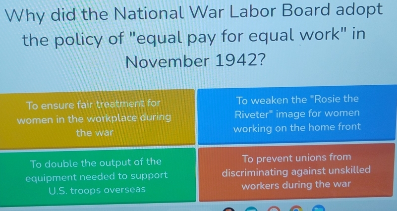 Why did the National War Labor Board adopt
the policy of "equal pay for equal work" in
November 1942?
To ensure fair treatment for To weaken the "Rosie the
women in the workplace during Riveter" image for women
the war working on the home front
To double the output of the To prevent unions from
equipment needed to support discriminating against unskilled
U.S. troops overseas workers during the war