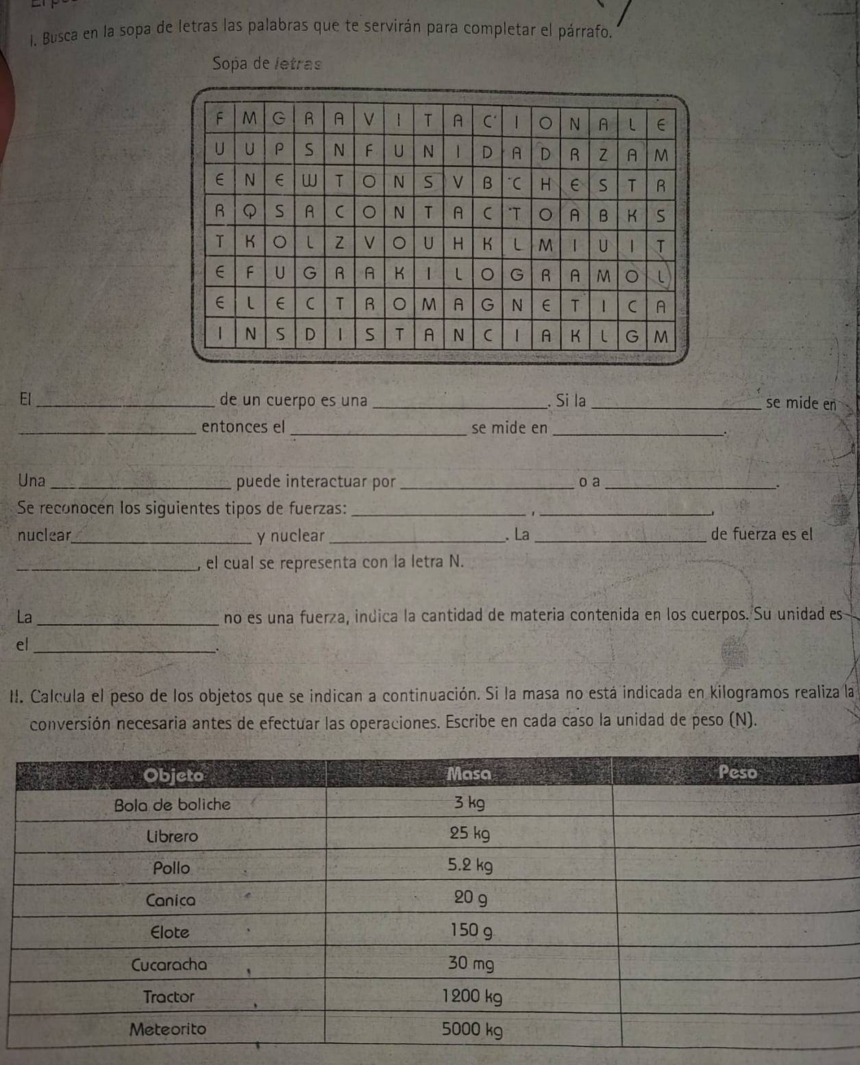 Busca en la sopa de letras las palabras que te servirán para completar el párrafo. 
Sopa de letras 
El_ de un cuerpo es una _. Si la _se mide en 
_entonces el _se mide en_ 
Una_ puede interactuar por_ o a_ 
Se reconocen los siguientes tipos de fuerzas:_ 
_ 
nuclear_ y nuclear _、 La _de fuerza es el 
_, el cual se representa con la letra N. 
La_ no es una fuerza, indica la cantidad de materia contenida en los cuerpos. Su unidad es 
el_ 
II. Calcula el peso de los objetos que se indican a continuación. Si la masa no está indicada en kilogramos realiza la 
conversión necesaria antes de efectuar las operaciones. Escribe en cada caso la unidad de peso (N).