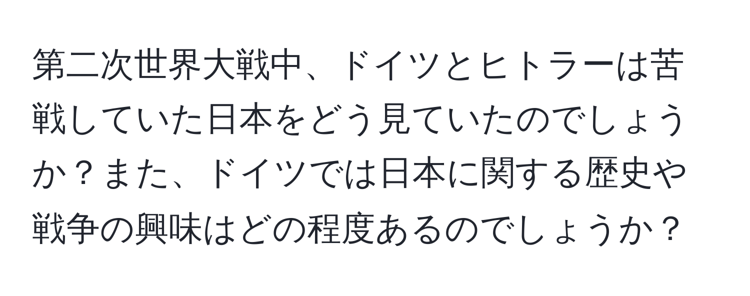 第二次世界大戦中、ドイツとヒトラーは苦戦していた日本をどう見ていたのでしょうか？また、ドイツでは日本に関する歴史や戦争の興味はどの程度あるのでしょうか？