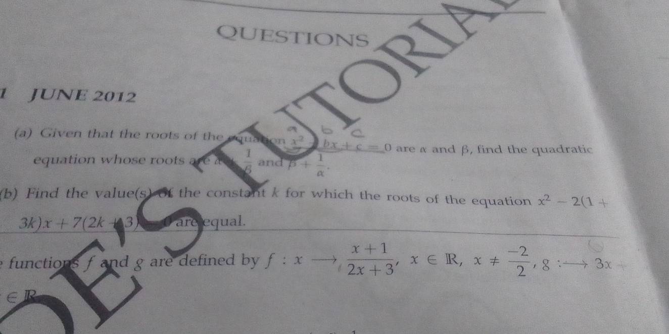 JUNE 2012 
(a) Given that the roots of the tan x^2 bx+c=0 are α and β, find the quadratic 
equation whose roots are  1/6  and beta + 1/alpha  . 
(b) Find the value(s) of the constant k for which the roots of the equation x^2-2(1+
3k) x+7(2k-3) O are equal. 
functions f and g are defined by f:xto  (x+1)/2x+3 , x∈ R, x!=  (-2)/2 , 8:to 3x+
∈R