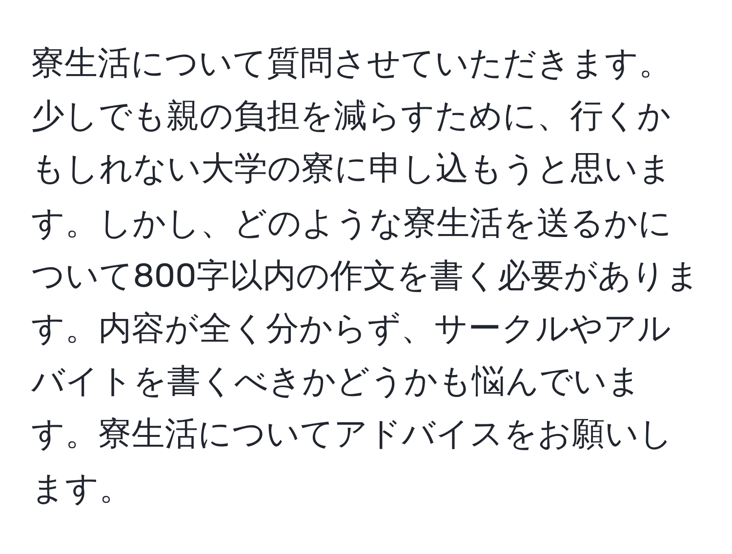 寮生活について質問させていただきます。少しでも親の負担を減らすために、行くかもしれない大学の寮に申し込もうと思います。しかし、どのような寮生活を送るかについて800字以内の作文を書く必要があります。内容が全く分からず、サークルやアルバイトを書くべきかどうかも悩んでいます。寮生活についてアドバイスをお願いします。