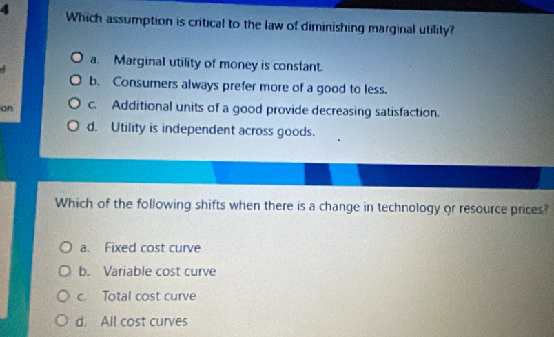 Which assumption is critical to the law of diminishing marginal utility?
a. Marginal utility of money is constant.
b. Consumers always prefer more of a good to less.
on
c. Additional units of a good provide decreasing satisfaction.
d. Utility is independent across goods.
Which of the following shifts when there is a change in technology or resource prices?
a. Fixed cost curve
b. Variable cost curve
c. Total cost curve
d. All cost curves